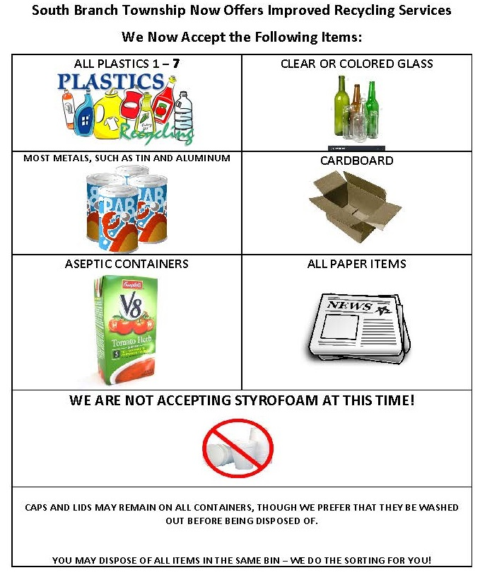 South Branch Township Now Offers Improved Recycling Services. We now accept the following items: all plastics 1-7, clear or colored glass, most metals such as tin and aluminum, cardboard, aseptic containers, all paper items. We are not accepting styrofoam at this time! Caps and lids may remain on all containers, though we prefer that they be washed out before being disposed of. You may dispose of all items in the same bin - we do the sorting for you!